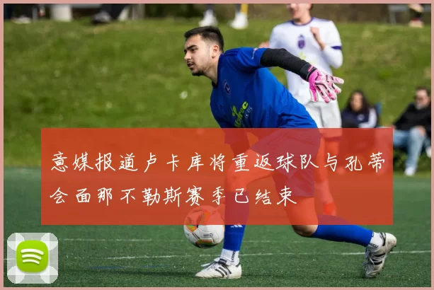 意媒报道卢卡库将重返球队与孔蒂会面那不勒斯赛季已结束