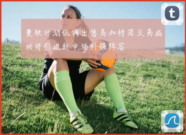 曼联计划低调出售乌加特若交易成功将引进新中场补强阵容