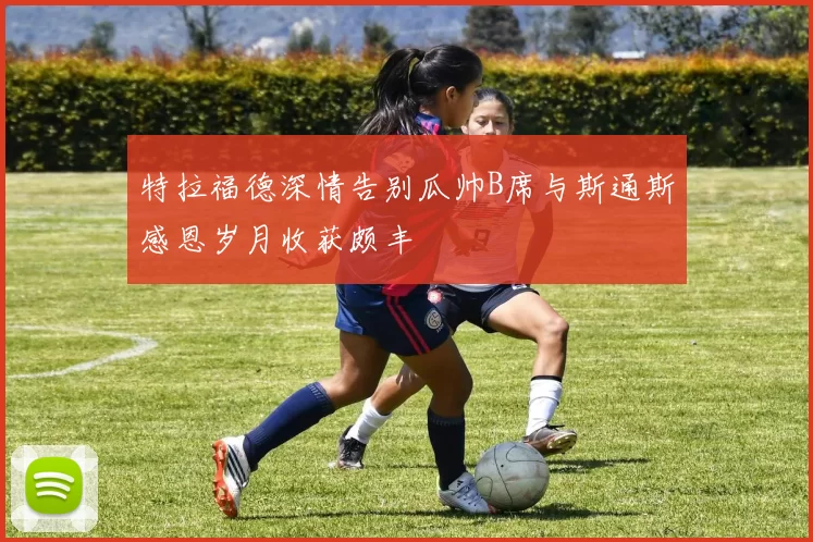 特拉福德深情告别瓜帅B席与斯通斯感恩岁月收获颇丰