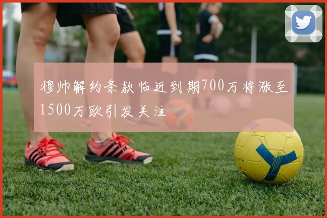 穆帅解约条款临近到期700万将涨至1500万欧引发关注