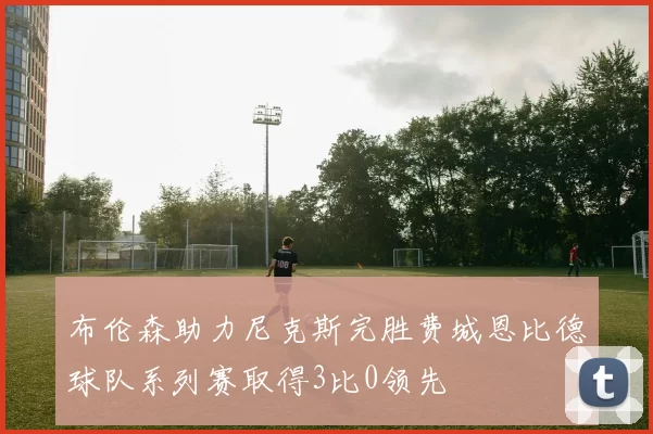 布伦森助力尼克斯完胜费城恩比德球队系列赛取得3比0领先