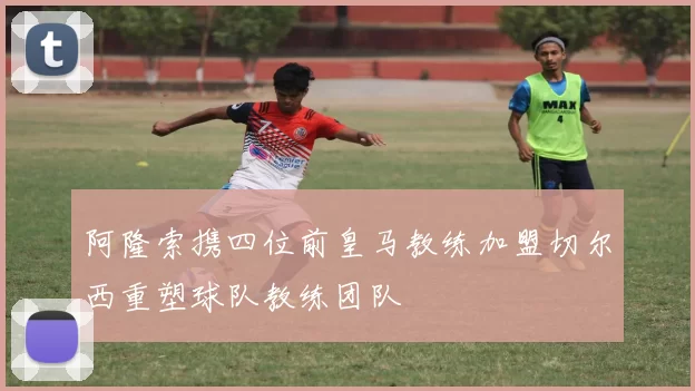 阿隆索携四位前皇马教练加盟切尔西重塑球队教练团队