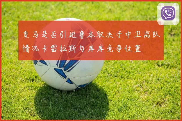 皇马是否引进鲁本取决于中卫离队情况卡雷拉斯与库库竞争位置