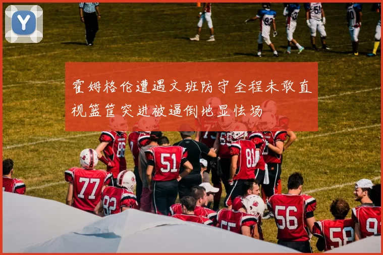 霍姆格伦遭遇文班防守全程未敢直视篮筐突进被逼倒地显怯场