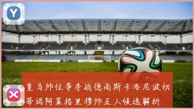 皇马帅位争夺战德尚斯卡洛尼波切蒂诺阿莱格里穆帅五人候选解析