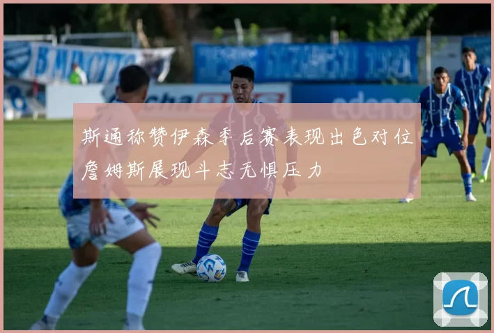 斯通称赞伊森季后赛表现出色对位詹姆斯展现斗志无惧压力