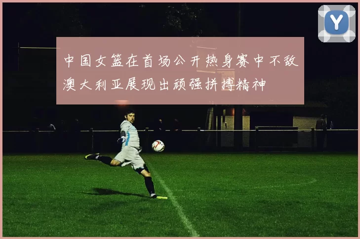 中国女篮在首场公开热身赛中不敌澳大利亚展现出顽强拼搏精神