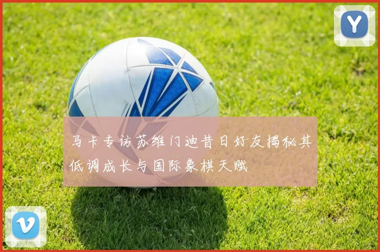 马卡专访苏维门迪昔日好友揭秘其低调成长与国际象棋天赋