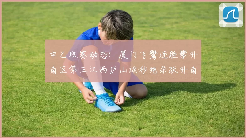 中乙联赛动态：厦门飞鹭连胜攀升南区第三江西庐山读秒绝杀跃升南区第四