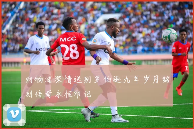 利物浦深情送别罗伯逊九年岁月铭刻传奇永恒印记