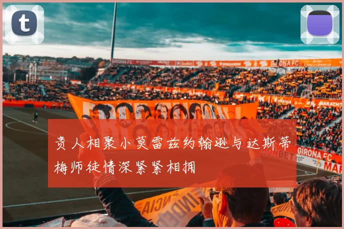 贵人相聚小莫雷兹约翰逊与达斯蒂梅师徒情深紧紧相拥