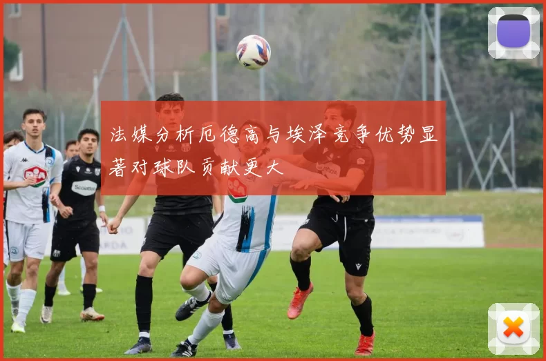 法媒分析厄德高与埃泽竞争优势显著对球队贡献更大
