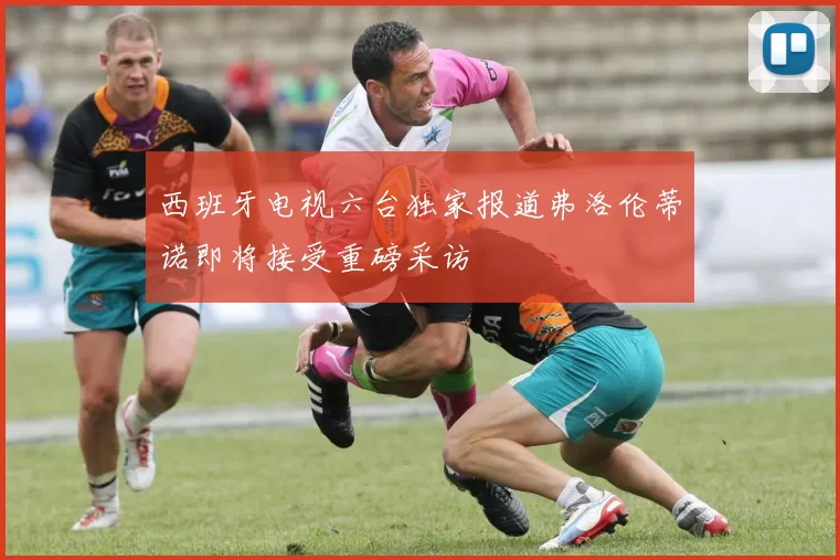 西班牙电视六台独家报道弗洛伦蒂诺即将接受重磅采访